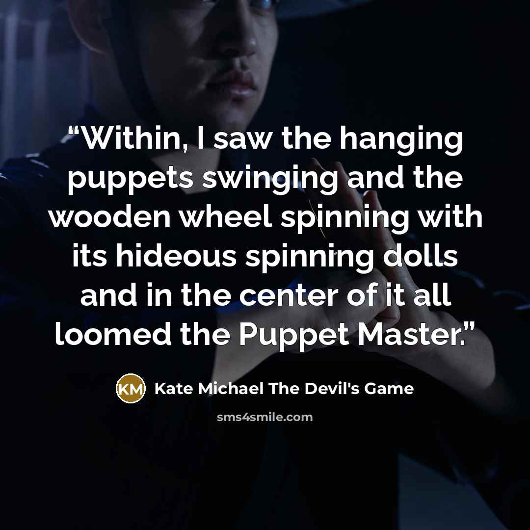 “Within, I saw the hanging puppets swinging and the wooden wheel spinning with its hideous spinning dolls and in the center of it all loomed the Puppet Master.” quote by Kate Michael The Devil's Game