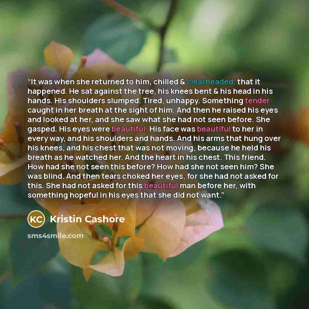 “It was when she returned to him, chilled & clearheaded, that it happened. He sat against the tree, his knees bent & his head in his hands. His shoulders slumped. Tired, unhappy. Something tender caught in her breath at the sight of him. And then he raised his eyes and looked at her, and she saw…” quote by Kristin Cashore