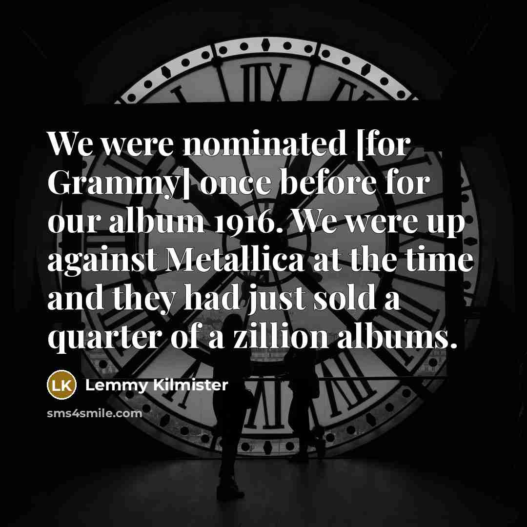 “We were nominated [for Grammy] once before for our album 1916. We were up against Metallica at the time and they had just sold a quarter of a zillion albums.” quote by Lemmy Kilmister