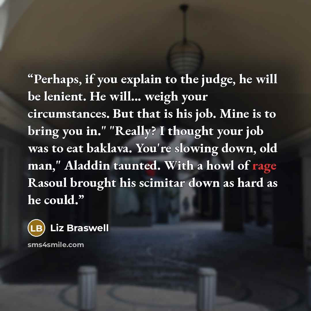 “Perhaps, if you explain to the judge, he will be lenient. He will... weigh your circumstances. But that is his job. Mine is to bring you in." "Really? I thought your job was to eat baklava. You're slowing down, old man," Aladdin taunted. With a howl of rage Rasoul brought his scimitar down as hard…” quote by Liz Braswell