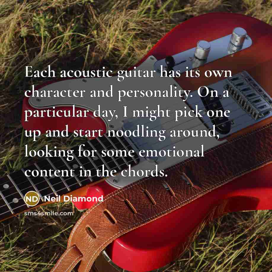 “Each acoustic guitar has its own character and personality. On a particular day, I might pick one up and start noodling around, looking for some emotional content in the chords.” quote by Neil Diamond
