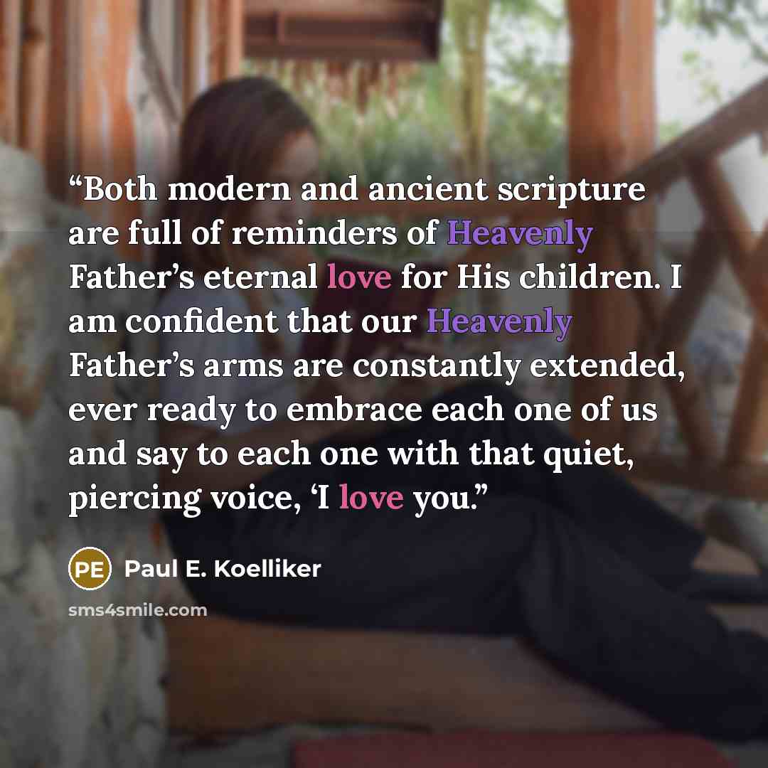 “Both modern and ancient scripture are full of reminders of Heavenly Father’s eternal love for His children. I am confident that our Heavenly Father’s arms are constantly extended, ever ready to embrace each one of us and say to each one with that quiet, piercing voice, ‘I love you.” quote by Paul E. Koelliker