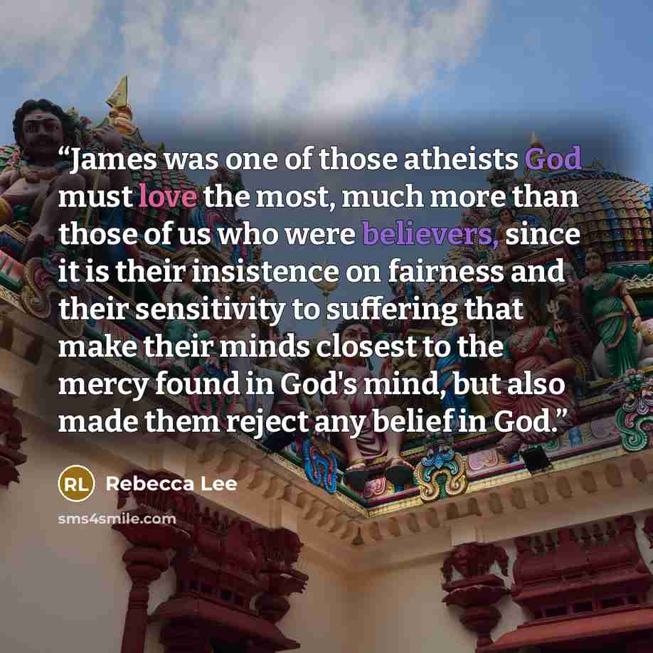 “James was one of those atheists God must love the most, much more than those of us who were believers, since it is their insistence on fairness and their sensitivity to suffering that make their minds closest to the mercy found in God's mind, but also made them reject any belief in God.” quote by Rebecca Lee