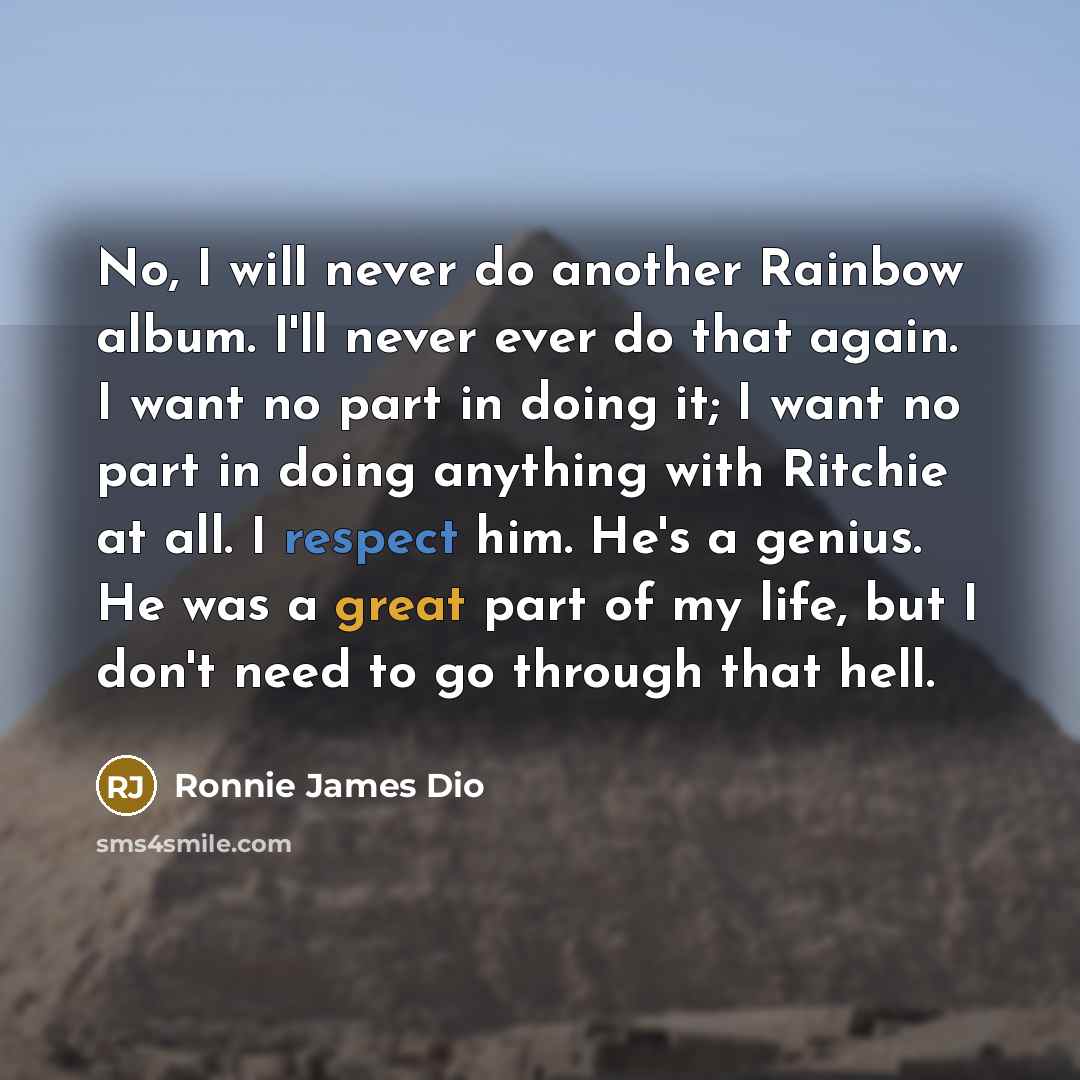 “No, I will never do another Rainbow album. I'll never ever do that again. I want no part in doing it; I want no part in doing anything with Ritchie at all. I respect him. He's a genius. He was a great part of my life, but I don't need to go through that hell.” quote by Ronnie James Dio