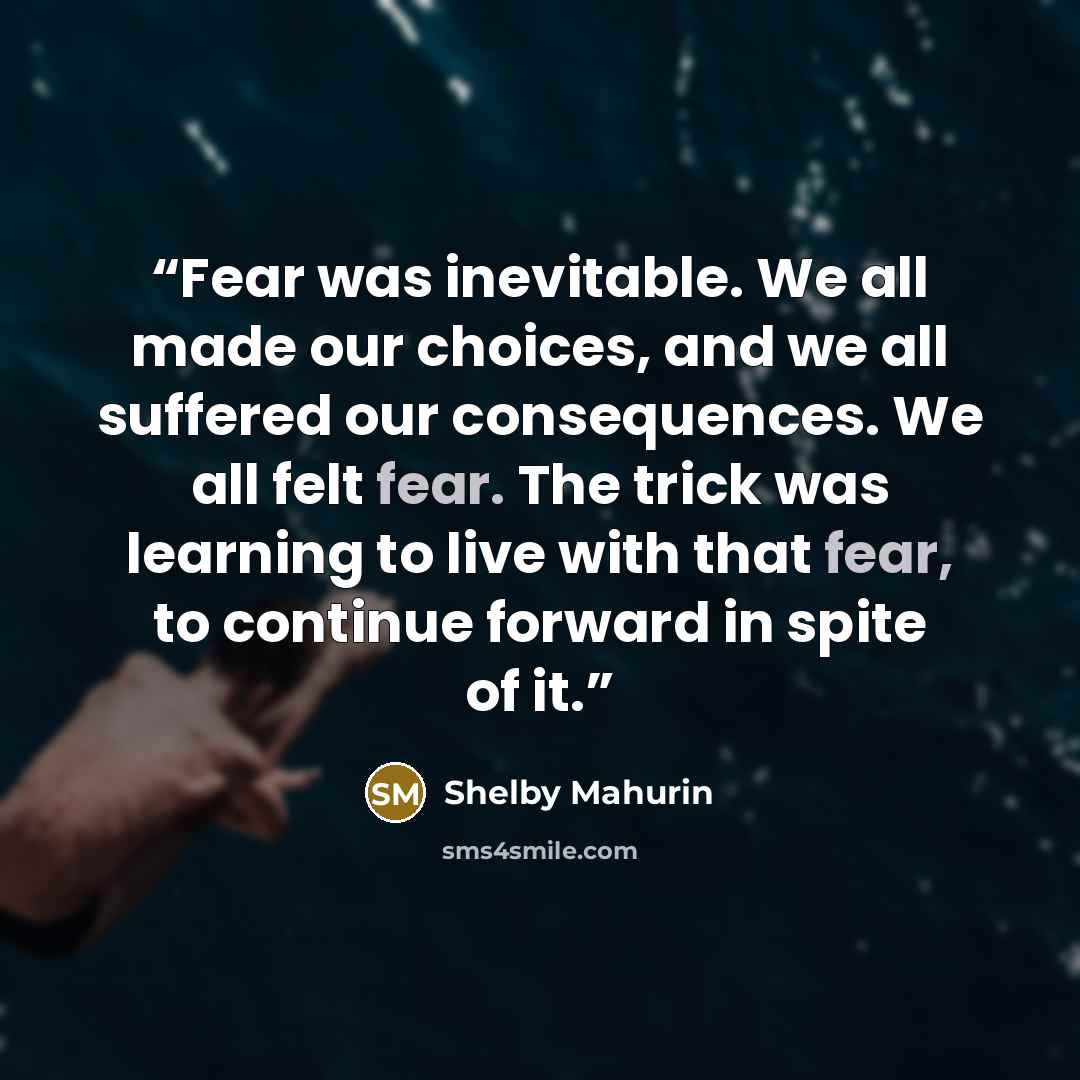 “Fear was inevitable. We all made our choices, and we all suffered our consequences. We all felt fear. The trick was learning to live with that fear, to continue forward in spite of it.” quote by Shelby Mahurin