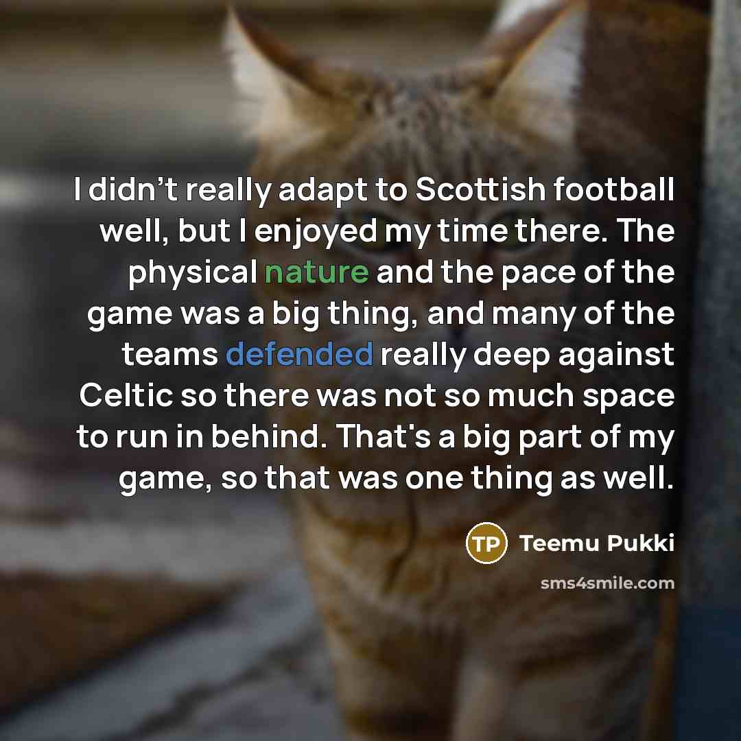 “I didn't really adapt to Scottish football well, but I enjoyed my time there. The physical nature and the pace of the game was a big thing, and many of the teams defended really deep against Celtic so there was not so much space to run in behind. That's a big part of my game, so that was one thing…” quote by Teemu Pukki