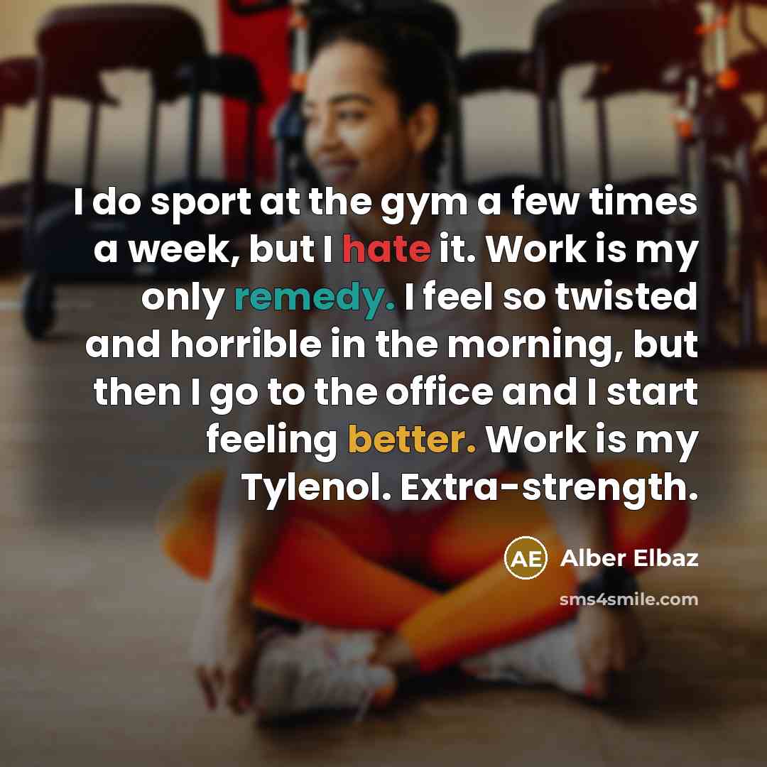 “I do sport at the gym a few times a week, but I hate it. Work is my only remedy. I feel so twisted and horrible in the morning, but then I go to the office and I start feeling better. Work is my Tylenol. Extra-strength.” quote by Alber Elbaz