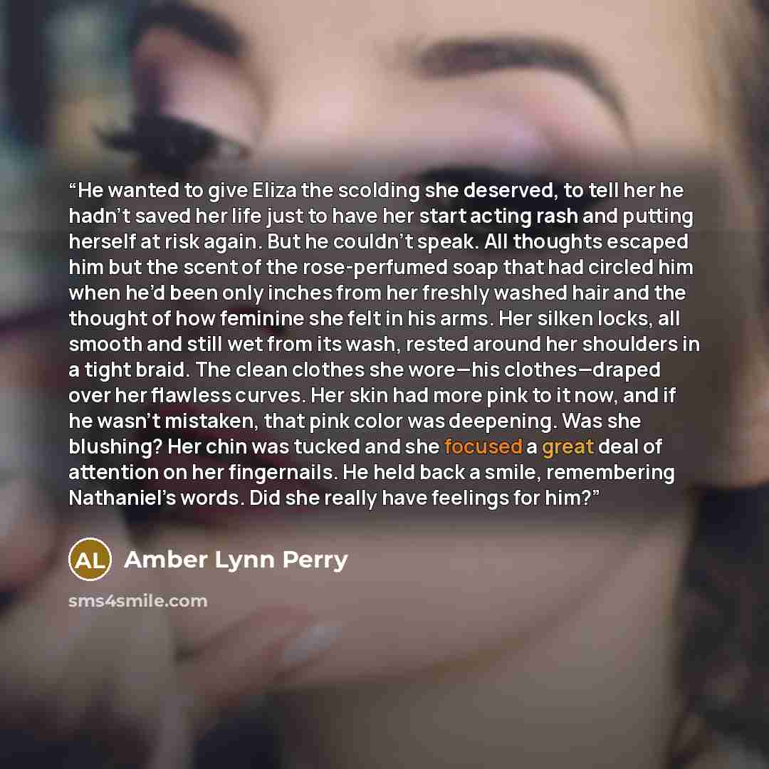 “He wanted to give Eliza the scolding she deserved, to tell her he hadn’t saved her life just to have her start acting rash and putting herself at risk again. But he couldn’t speak. All thoughts escaped him but the scent of the rose-perfumed soap that had circled him when he’d been only inches from…” quote by Amber Lynn Perry