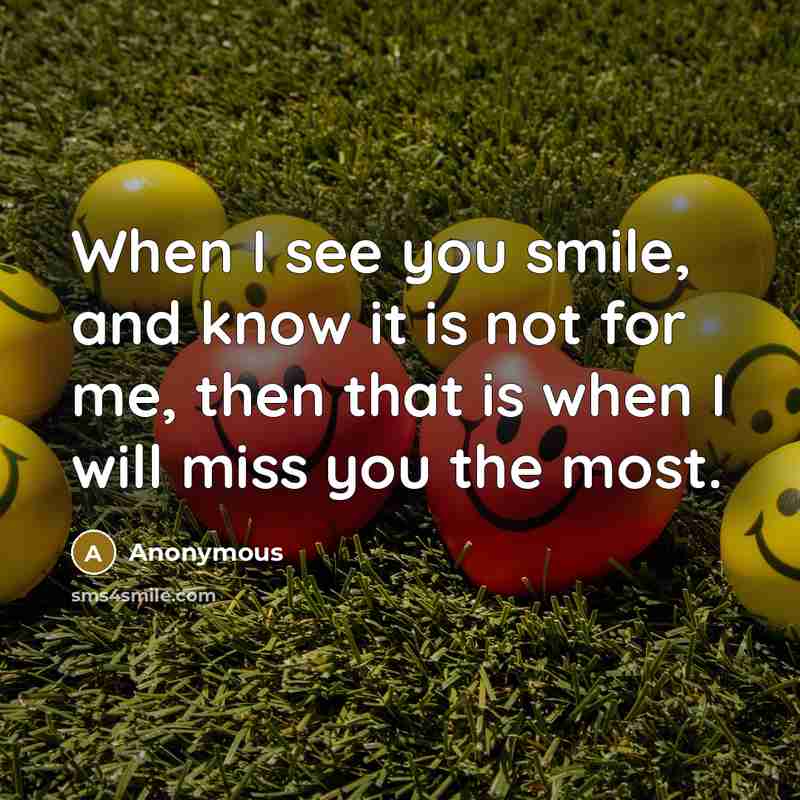 “When I see you smile, and know it is not for me, then that is when I will miss you the most.” quote by Anonymous
