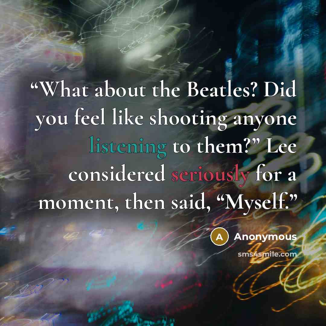 “What about the Beatles? Did you feel like shooting anyone listening to them?” Lee considered seriously for a moment, then said, “Myself.” quote by Anonymous