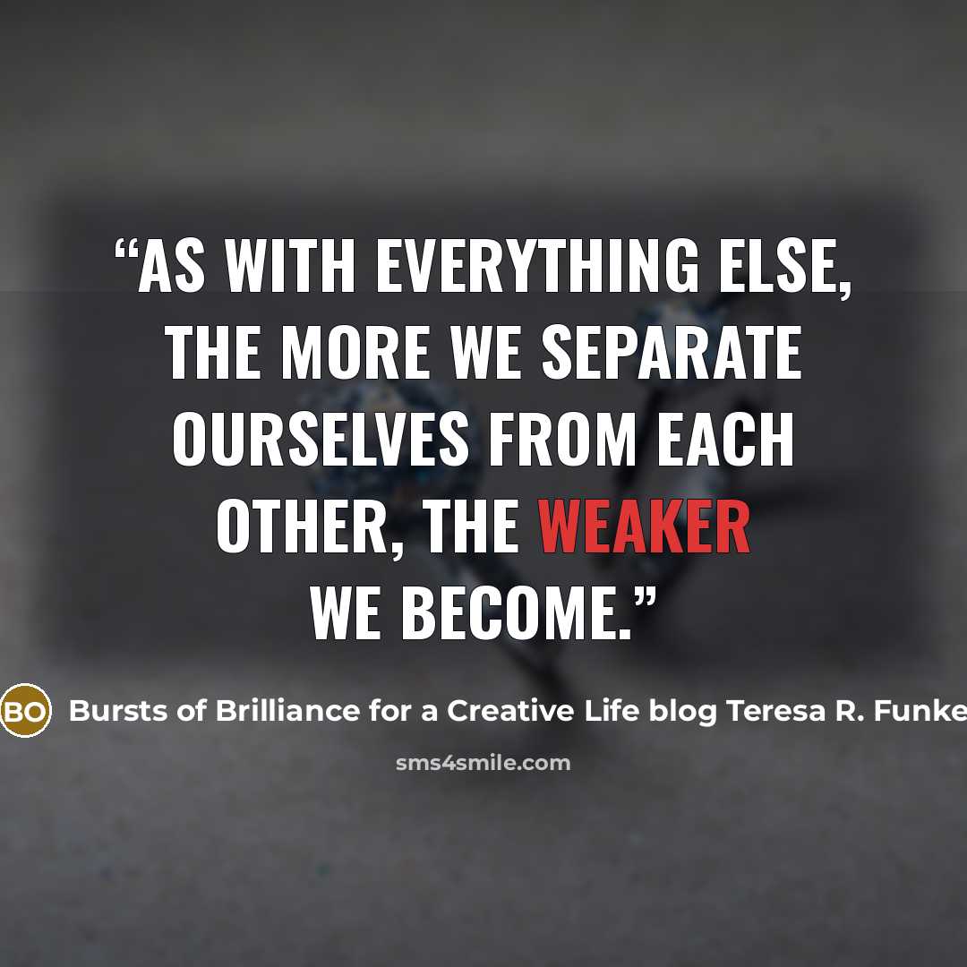 “As with everything else, the more we separate ourselves from each other, the weaker we become.” quote by Bursts of Brilliance for a Creative Life blog Teresa R. Funke