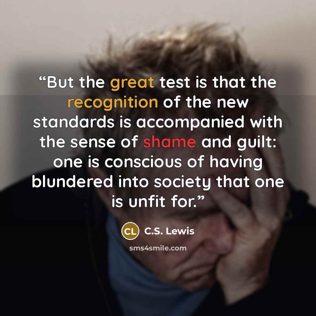 “But the great test is that the recognition of the new standards is accompanied with the sense of shame and guilt: one is conscious of having blundered into society that one is unfit for.” quote by C.S. Lewis