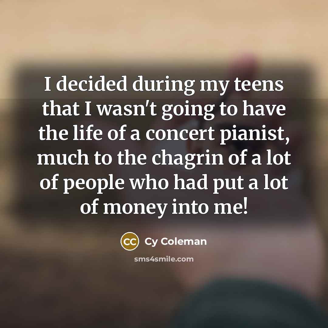 “I decided during my teens that I wasn't going to have the life of a concert pianist, much to the chagrin of a lot of people who had put a lot of money into me!” quote by Cy Coleman