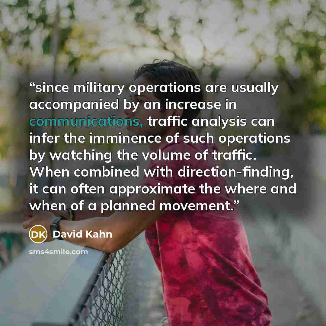 “since military operations are usually accompanied by an increase in communications, traffic analysis can infer the imminence of such operations by watching the volume of traffic. When combined with direction-finding, it can often approximate the where and when of a planned movement.” quote by David Kahn
