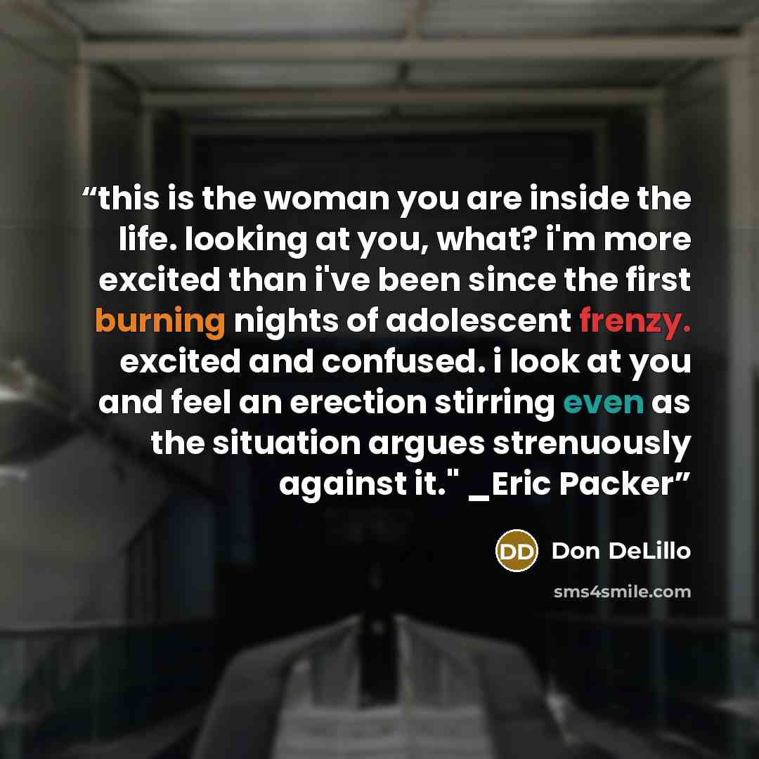 “this is the woman you are inside the life. looking at you, what? i'm more excited than i've been since the first burning nights of adolescent frenzy. excited and confused. i look at you and feel an erection stirring even as the situation argues strenuously against it." _Eric Packer” quote by Don DeLillo