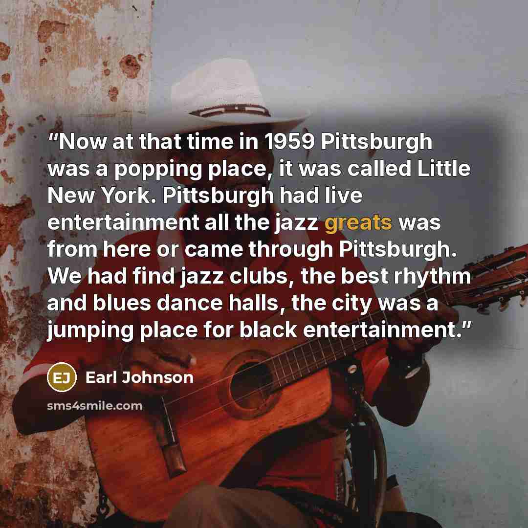 “Now at that time in 1959 Pittsburgh was a popping place, it was called Little New York. Pittsburgh had live entertainment all the jazz greats was from here or came through Pittsburgh. We had find jazz clubs, the best rhythm and blues dance halls, the city was a jumping place for black entertainment.” quote by Earl Johnson