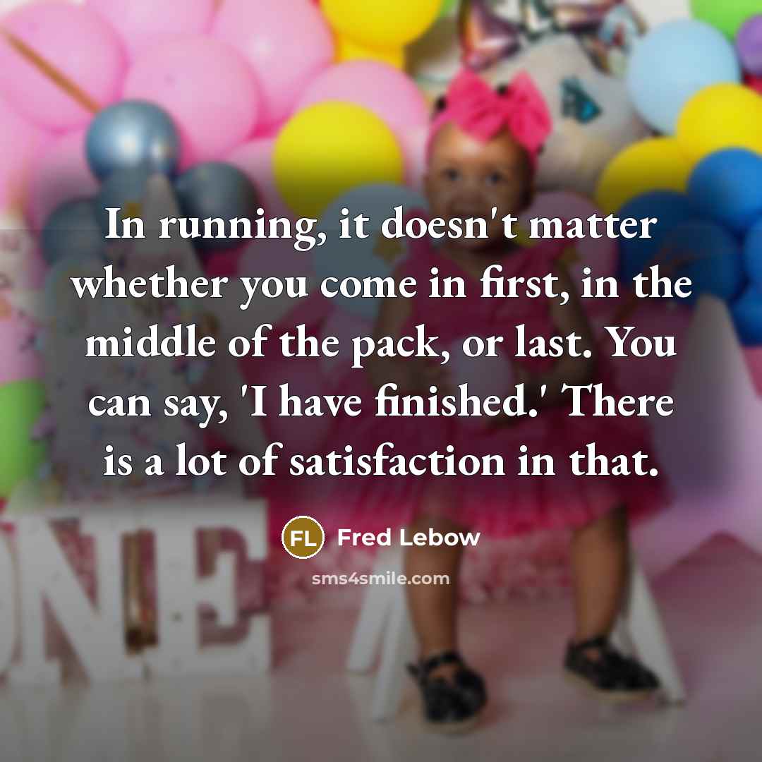 “In running, it doesn't matter whether you come in first, in the middle of the pack, or last. You can say, 'I have finished.' There is a lot of satisfaction in that.” quote by Fred Lebow