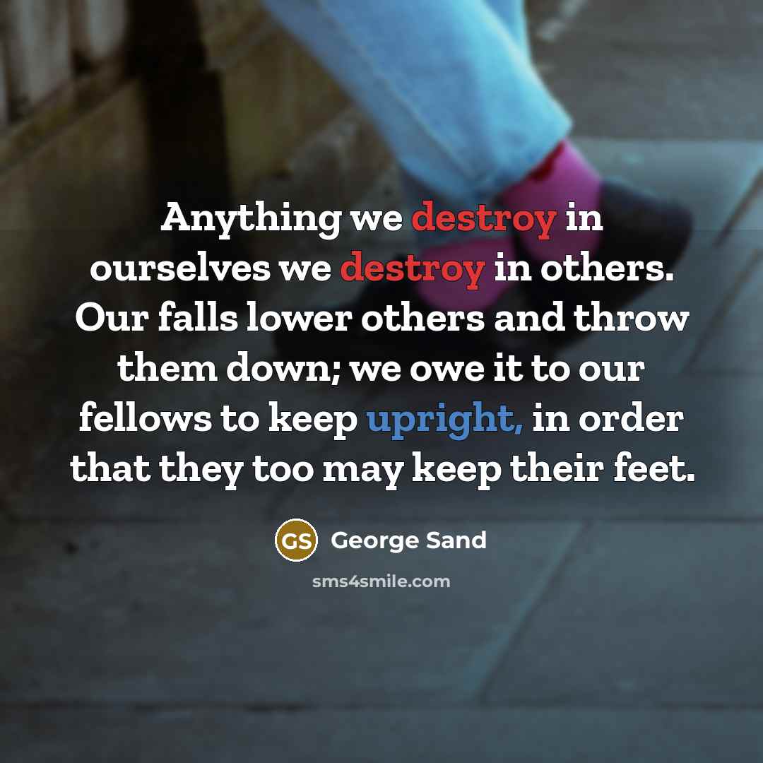 “Anything we destroy in ourselves we destroy in others. Our falls lower others and throw them down; we owe it to our fellows to keep upright, in order that they too may keep their feet.” quote by George Sand
