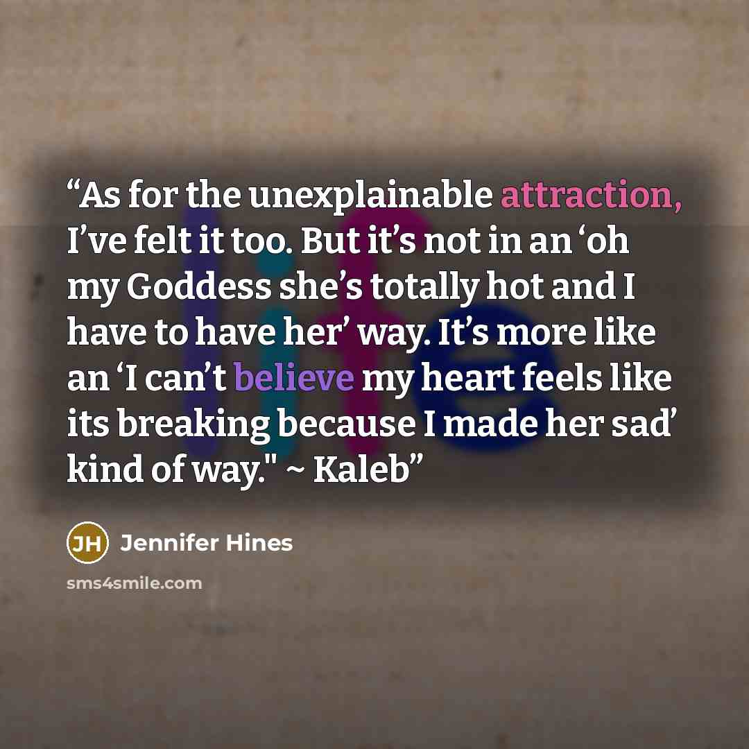 “As for the unexplainable attraction, I’ve felt it too. But it’s not in an ‘oh my Goddess she’s totally hot and I have to have her’ way. It’s more like an ‘I can’t believe my heart feels like its breaking because I made her sad’ kind of way." ~ Kaleb” quote by Jennifer Hines