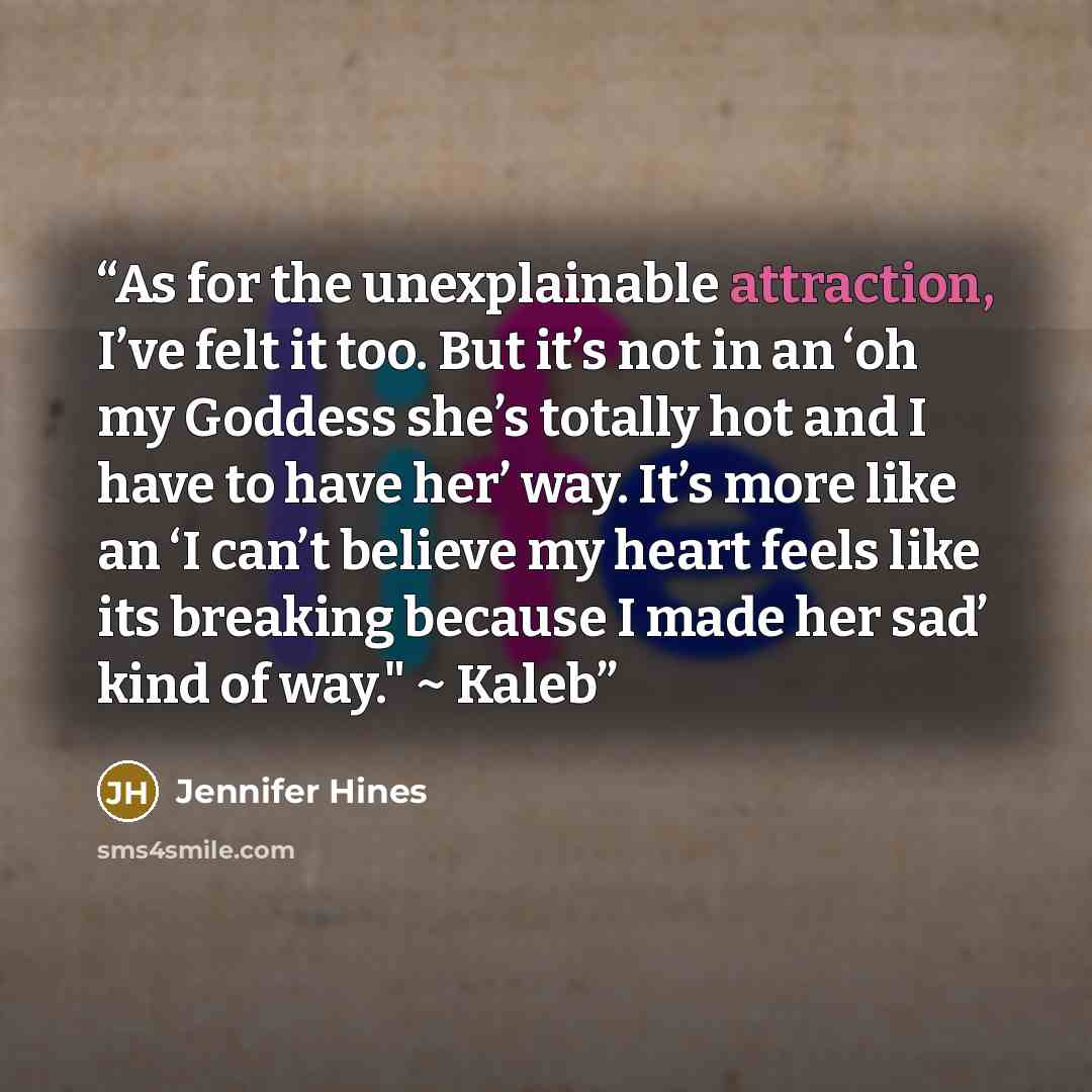 “As for the unexplainable attraction, I’ve felt it too. But it’s not in an ‘oh my Goddess she’s totally hot and I have to have her’ way. It’s more like an ‘I can’t believe my heart feels like its breaking because I made her sad’ kind of way." ~ Kaleb” quote by Jennifer Hines