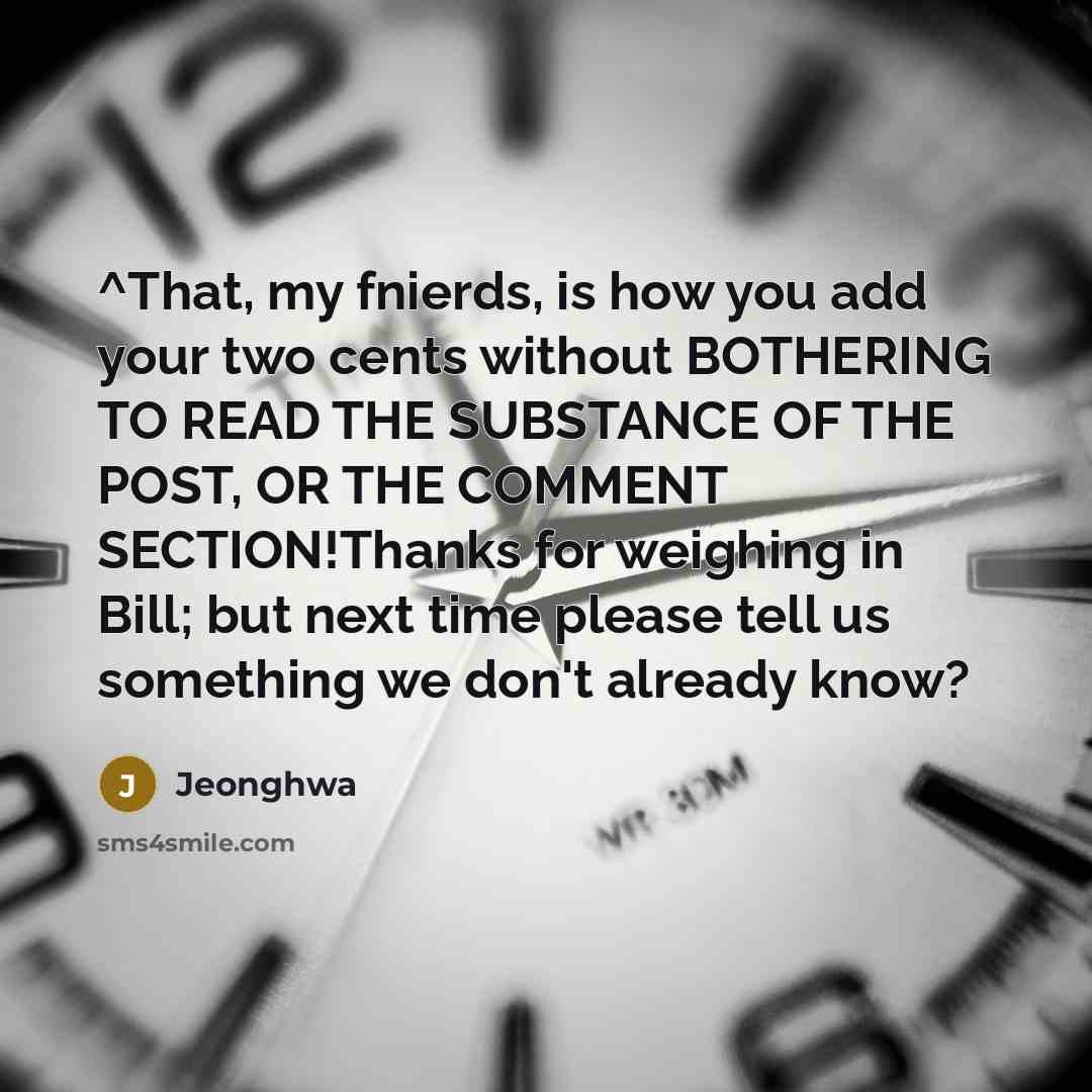 “^That, my fnierds, is how you add your two cents without BOTHERING TO READ THE SUBSTANCE OF THE POST, OR THE COMMENT SECTION!Thanks for weighing in Bill; but next time please tell us something we don't already know?” quote by Jeonghwa