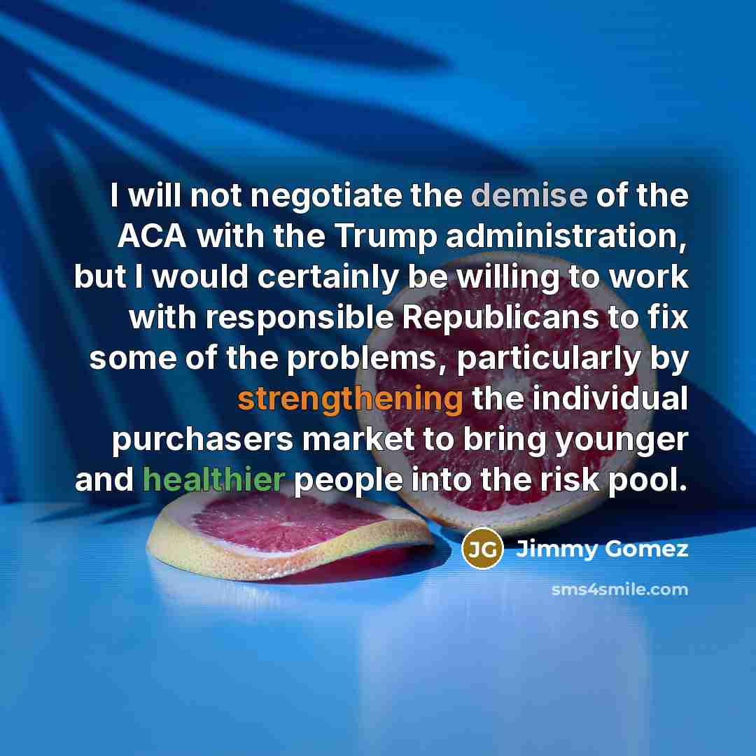 “I will not negotiate the demise of the ACA with the Trump administration, but I would certainly be willing to work with responsible Republicans to fix some of the problems, particularly by strengthening the individual purchasers market to bring younger and healthier people into the risk pool.” quote by Jimmy Gomez