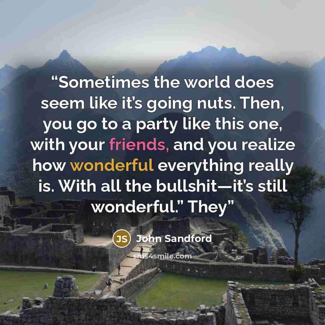 “Sometimes the world does seem like it’s going nuts. Then, you go to a party like this one, with your friends, and you realize how wonderful everything really is. With all the bullshit—it’s still wonderful.” They” quote by John Sandford