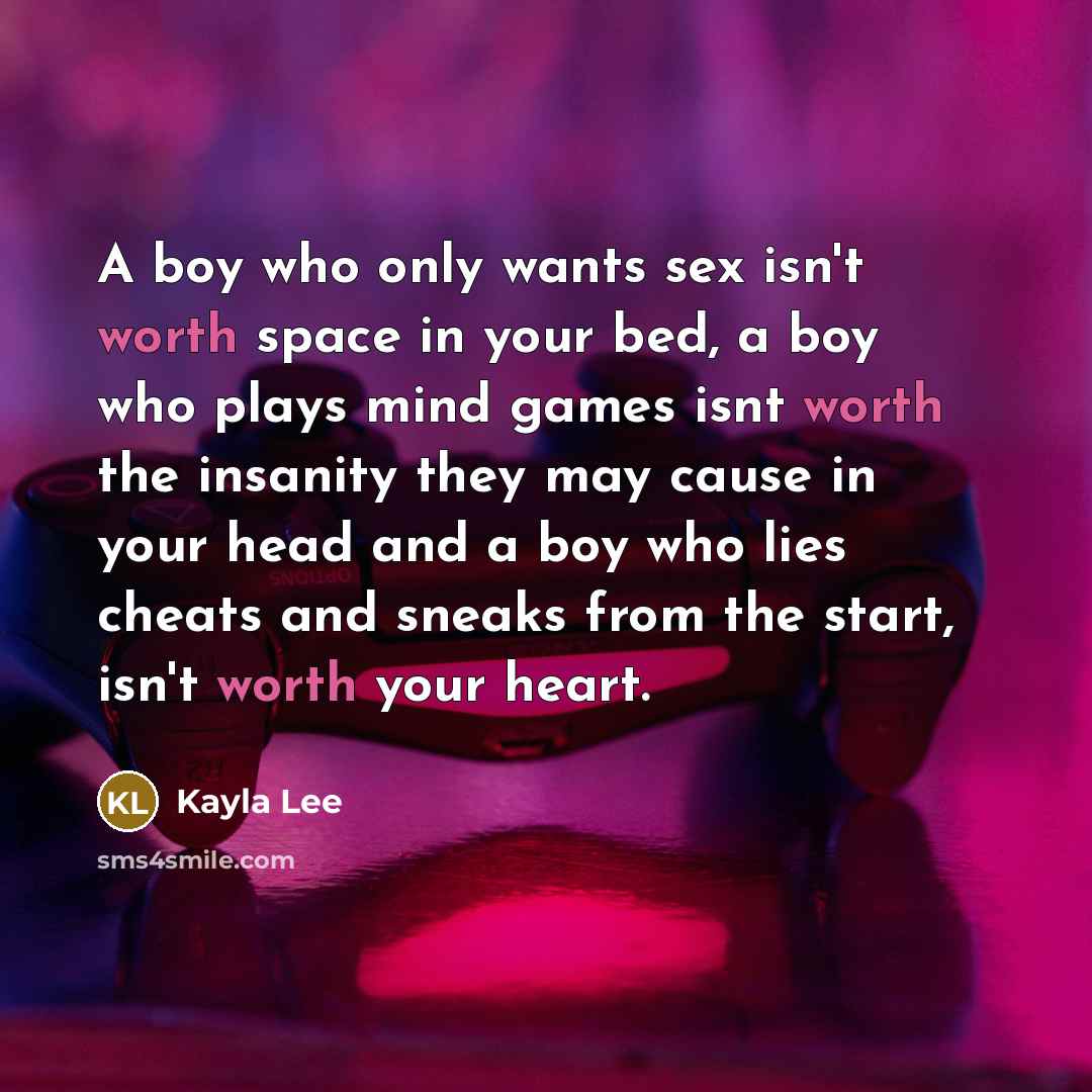 “A boy who only wants sex isn't worth space in your bed, a boy who plays mind games isnt worth the insanity they may cause in your head and a boy who lies cheats and sneaks from the start, isn't worth your heart.” quote by Kayla Lee