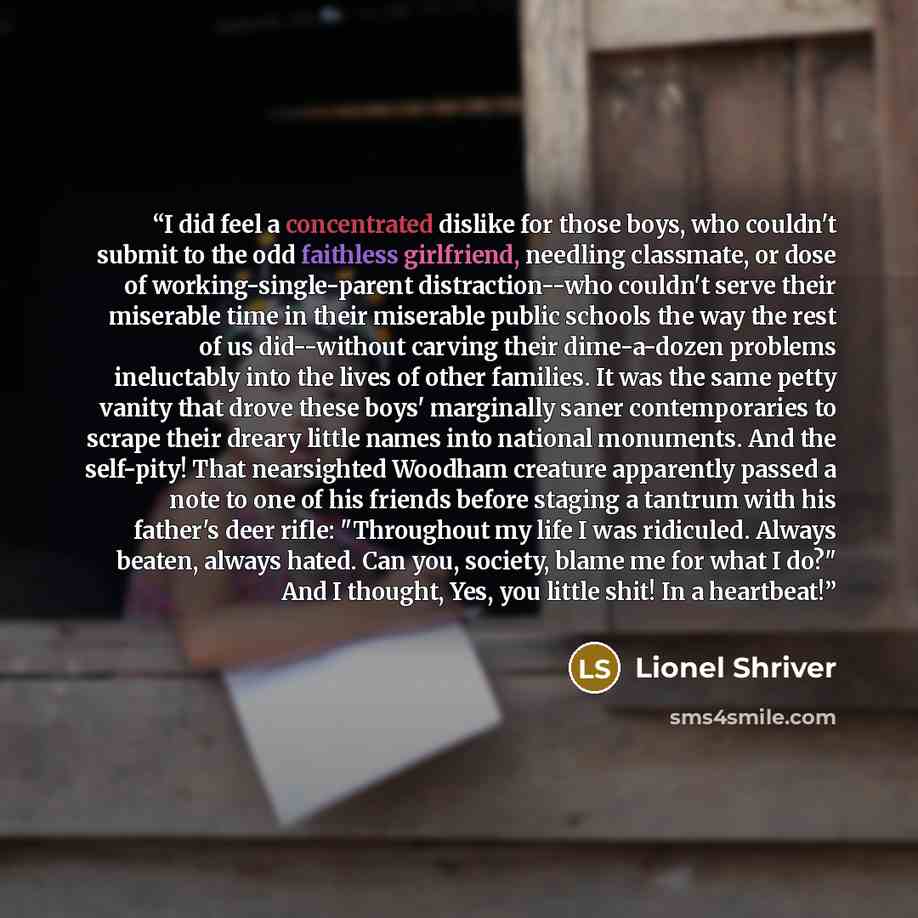 “I did feel a concentrated dislike for those boys, who couldn't submit to the odd faithless girlfriend, needling classmate, or dose of working-single-parent distraction--who couldn't serve their miserable time in their miserable public schools the way the rest of us did--without carving their…” quote by Lionel Shriver