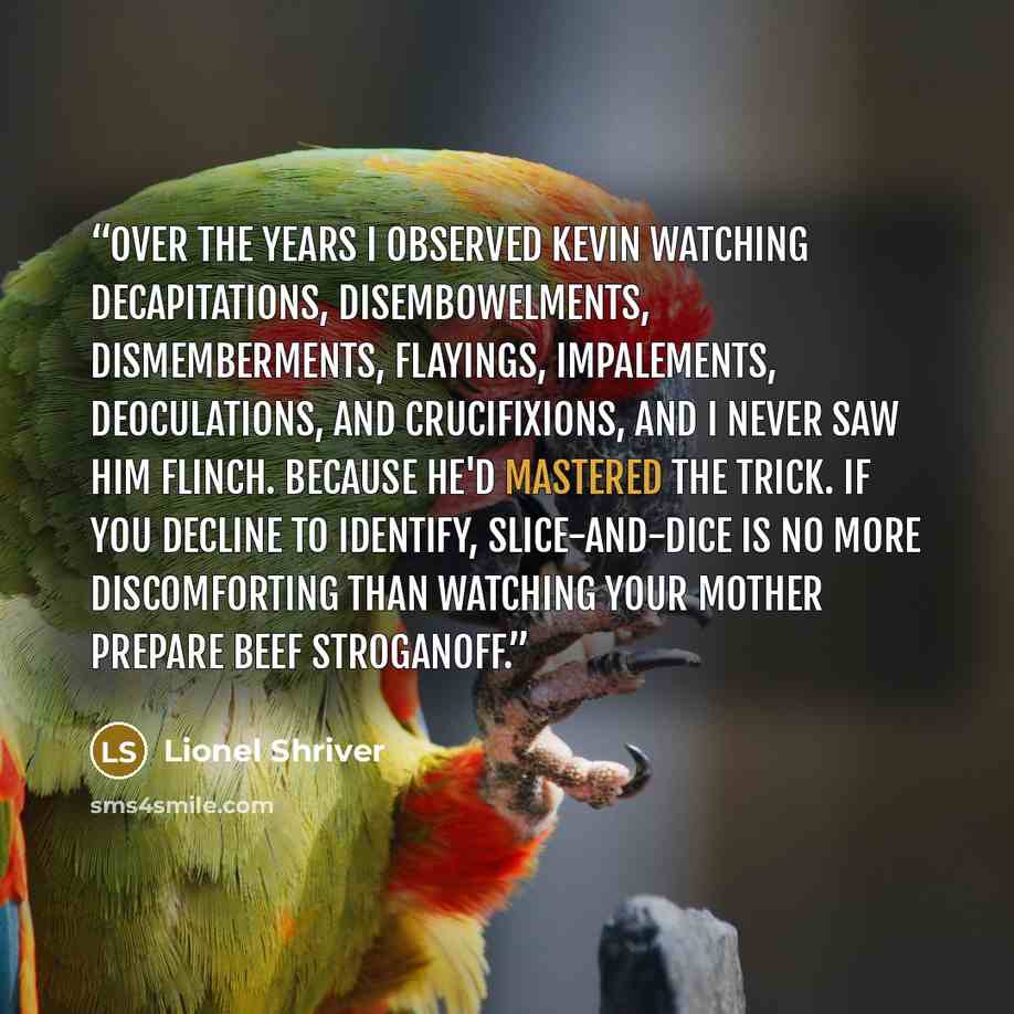 “Over the years I observed Kevin watching decapitations, disembowelments, dismemberments, flayings, impalements, deoculations, and crucifixions, and I never saw him flinch. Because he'd mastered the trick. If you decline to identify, slice-and-dice is no more discomforting than watching your mother…” quote by Lionel Shriver