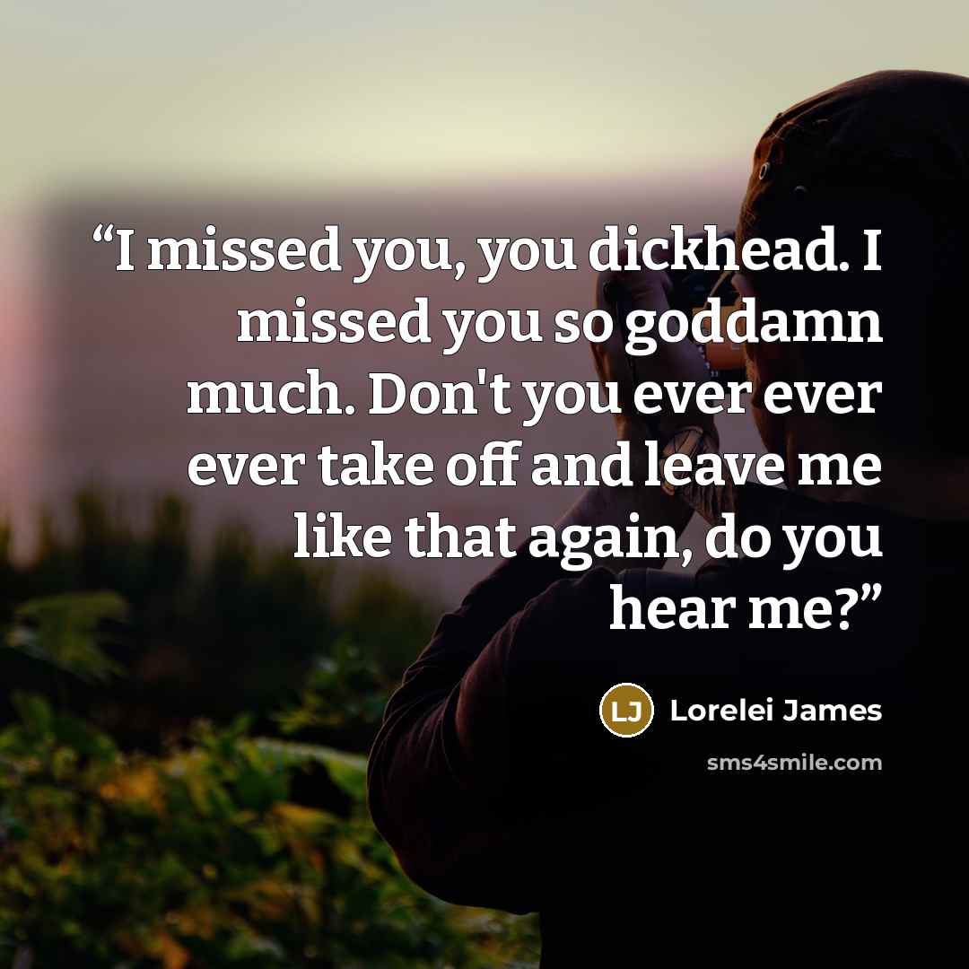 “I missed you, you dickhead. I missed you so goddamn much. Don't you ever ever ever take off and leave me like that again, do you hear me?” quote by Lorelei James