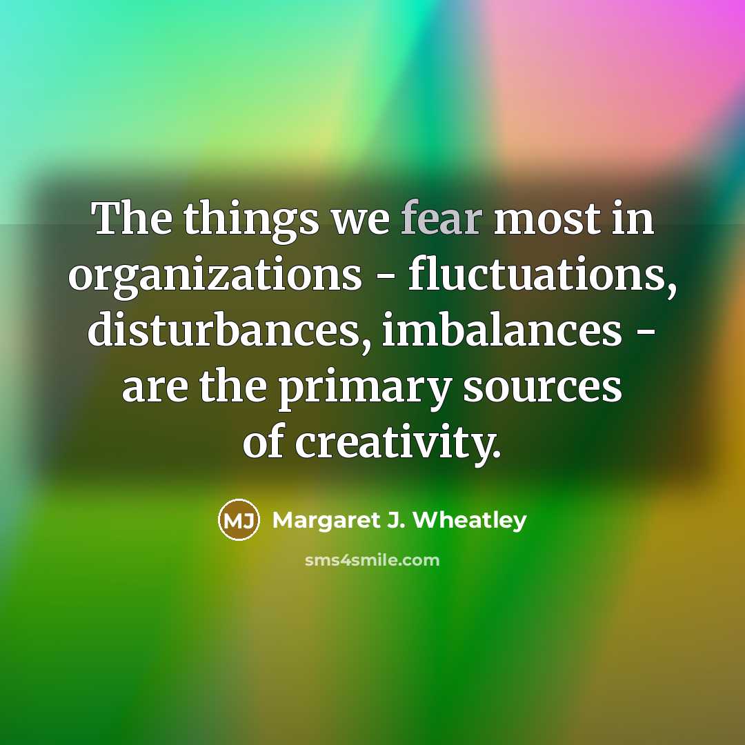 “The things we fear most in organizations - fluctuations, disturbances,…” quote by Margaret J. Wheatley
