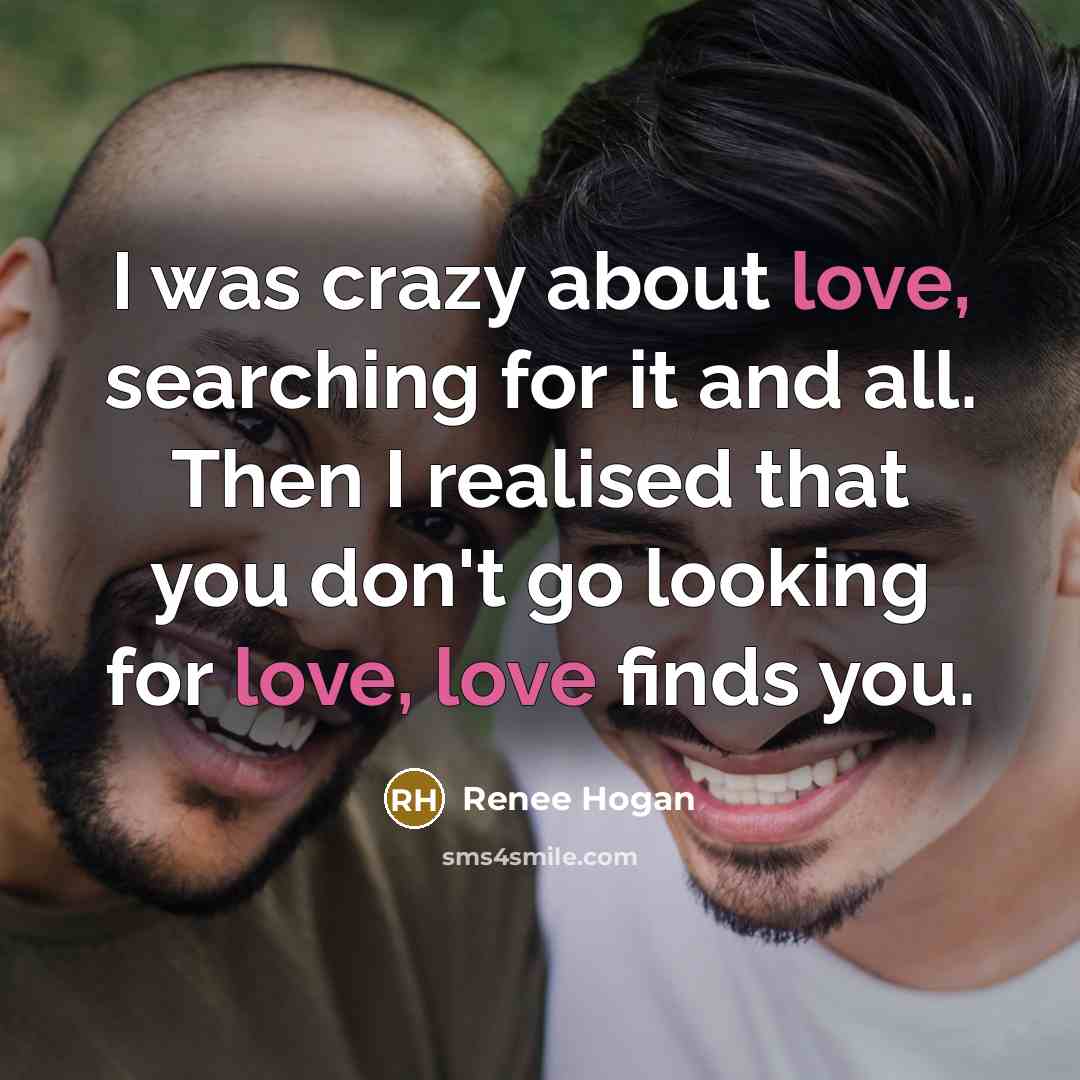 “I was crazy about love, searching for it and all. Then I realised that you don't go looking for love, love finds you.” quote by Renee Hogan