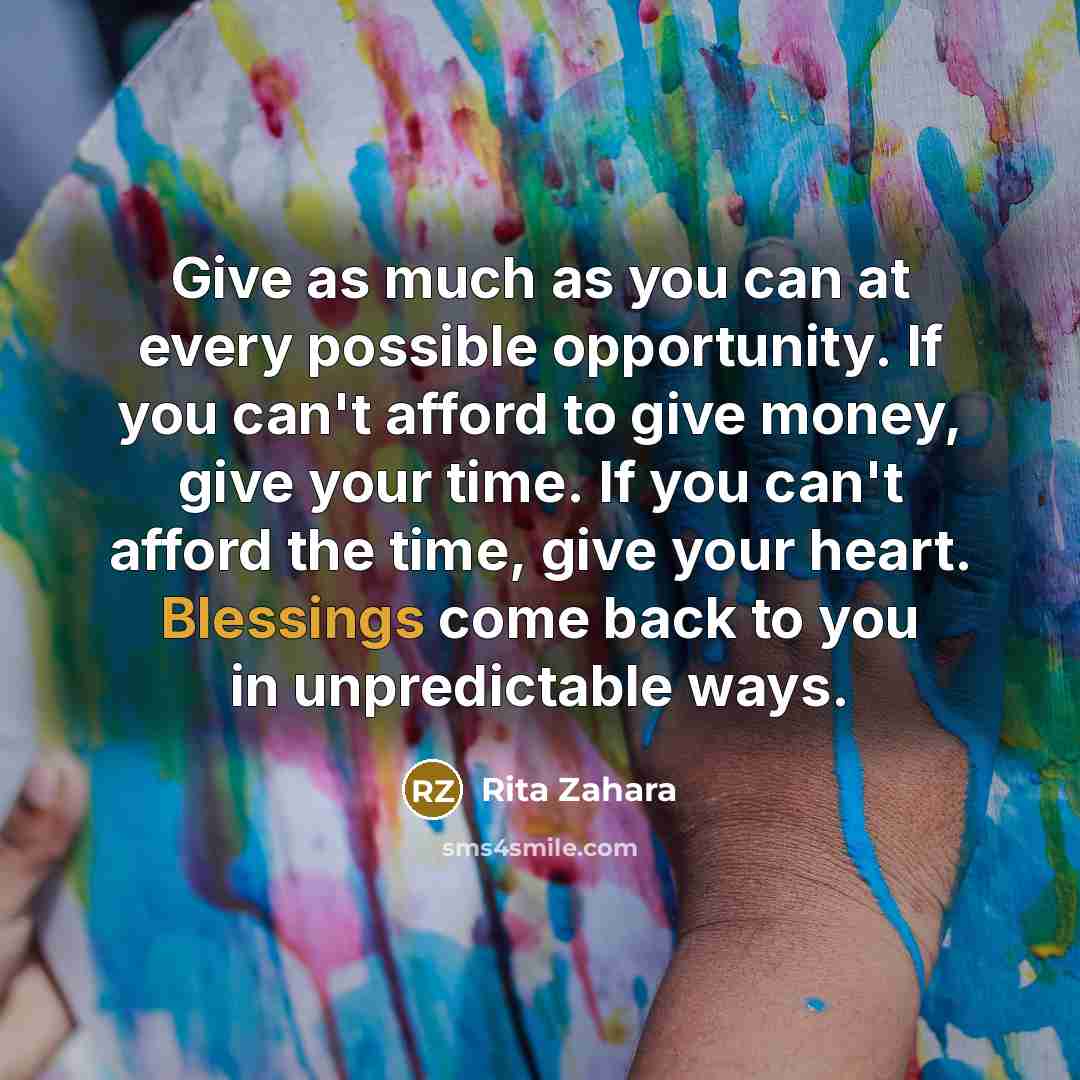 “Give as much as you can at every possible opportunity. If you can't afford to give money, give your time. If you can't afford the time, give your heart. Blessings come back to you in unpredictable ways.” quote by Rita Zahara