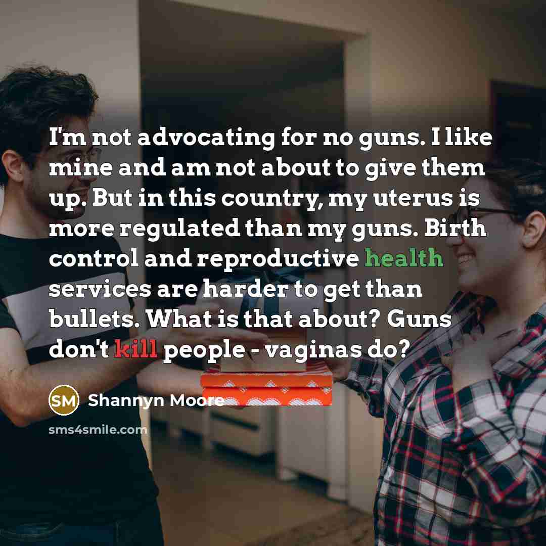 “I'm not advocating for no guns. I like mine and am not about to give them up. But in this country, my uterus is more regulated than my guns. Birth control and reproductive health services are harder to get than bullets. What is that about? Guns don't kill people - vaginas do?” quote by Shannyn Moore