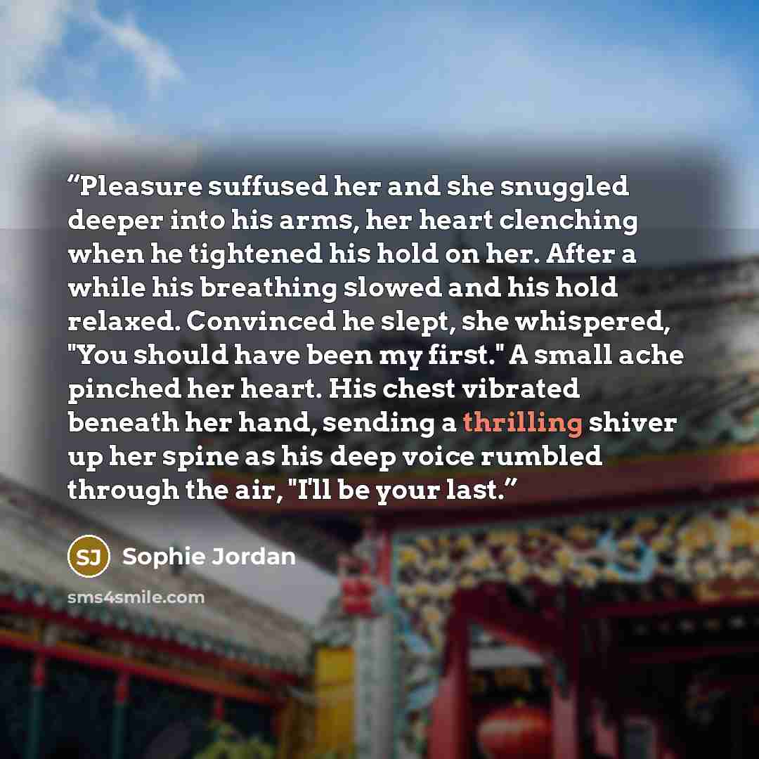 “Pleasure suffused her and she snuggled deeper into his arms, her heart clenching when he tightened his hold on her. After a while his breathing slowed and his hold relaxed. Convinced he slept, she whispered, "You should have been my first." A small ache pinched her heart. His chest vibrated…” quote by Sophie Jordan