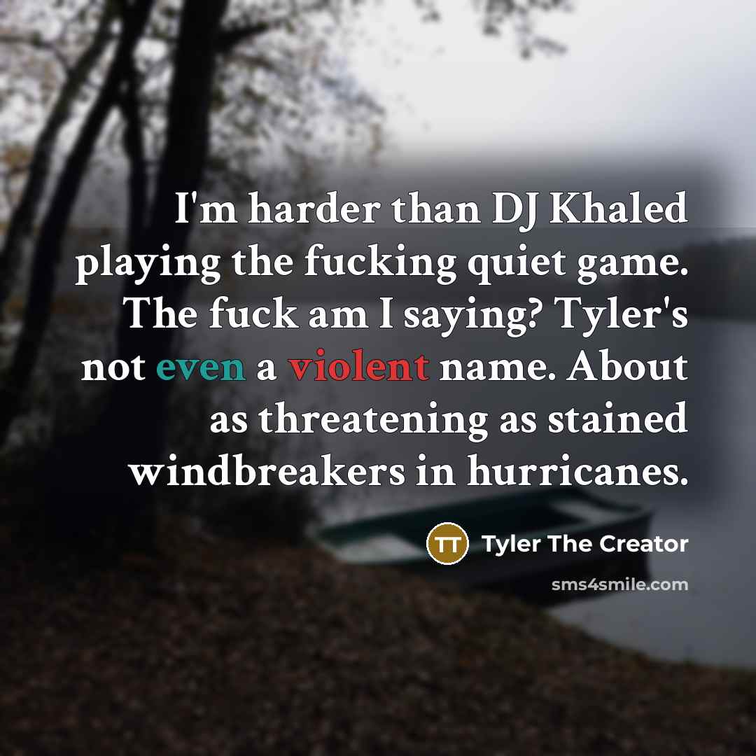 “I'm harder than DJ Khaled playing the fucking quiet game. The fuck am I saying? Tyler's not even a violent name. About as threatening as stained windbreakers in hurricanes.” quote by Tyler The Creator