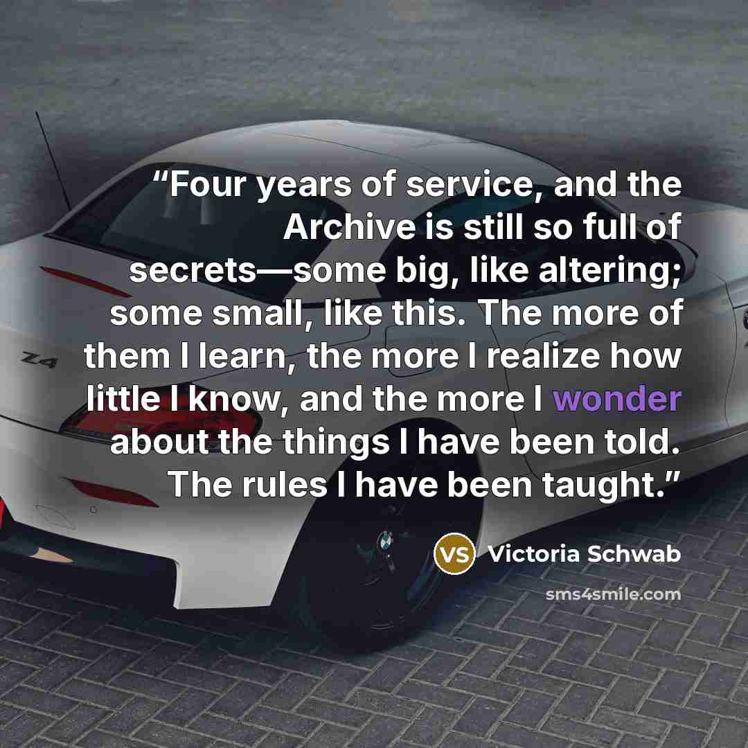 “Four years of service, and the Archive is still so full of secrets—some big, like altering; some small, like this. The more of them I learn, the more I realize how little I know, and the more I wonder about the things I have been told. The rules I have been taught.” quote by Victoria Schwab
