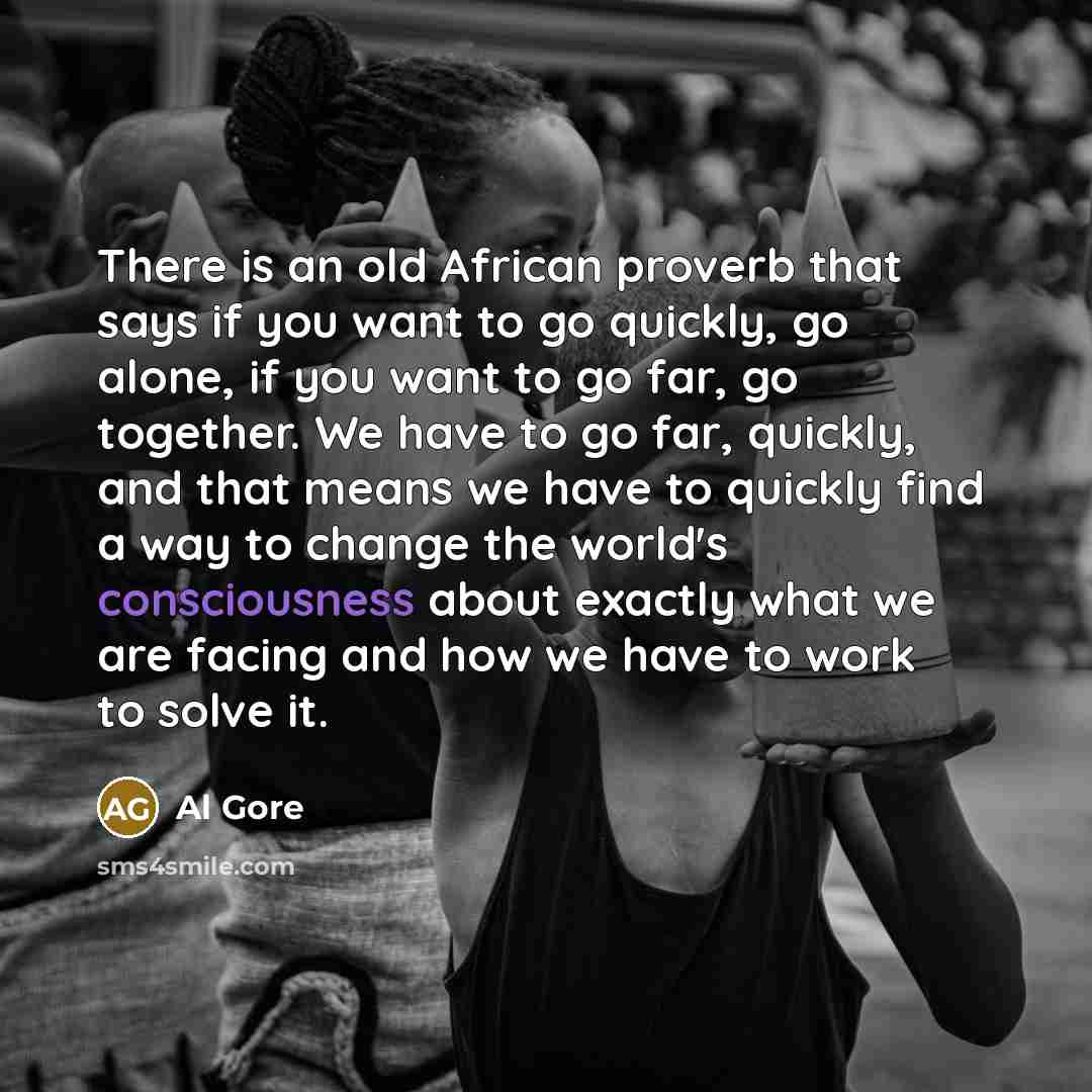 “There is an old African proverb that says if you want to go quickly, go alone, if you want to go far, go together. We have to go far, quickly, and that means we have to quickly find a way to change the world's consciousness about exactly what we are facing and how we have to work to solve it.” quote by Al Gore