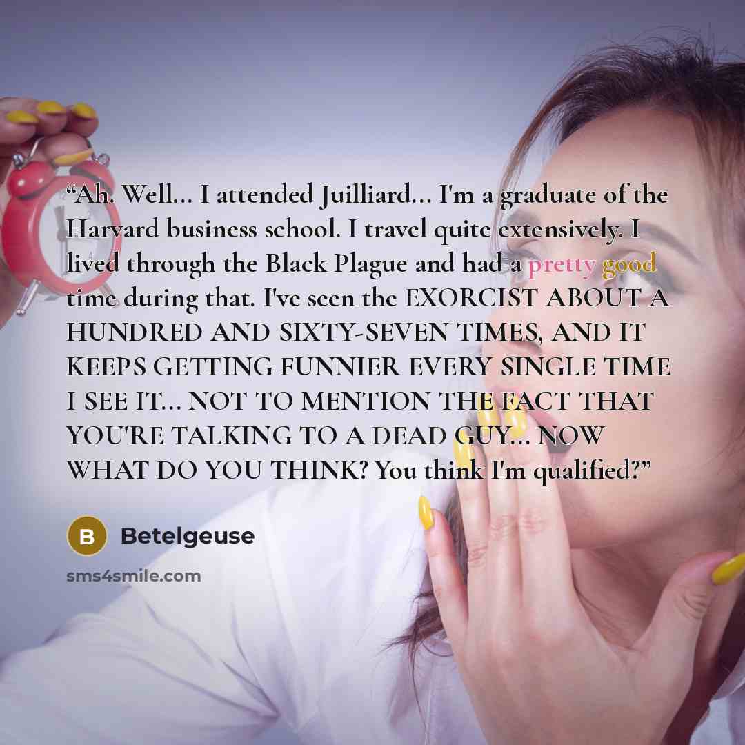 “Ah. Well... I attended Juilliard... I'm a graduate of the Harvard business school. I travel quite extensively. I lived through the Black Plague and had a pretty good time during that. I've seen the EXORCIST ABOUT A HUNDRED AND SIXTY-SEVEN TIMES, AND IT KEEPS GETTING FUNNIER EVERY SINGLE TIME I SEE…” quote by Betelgeuse