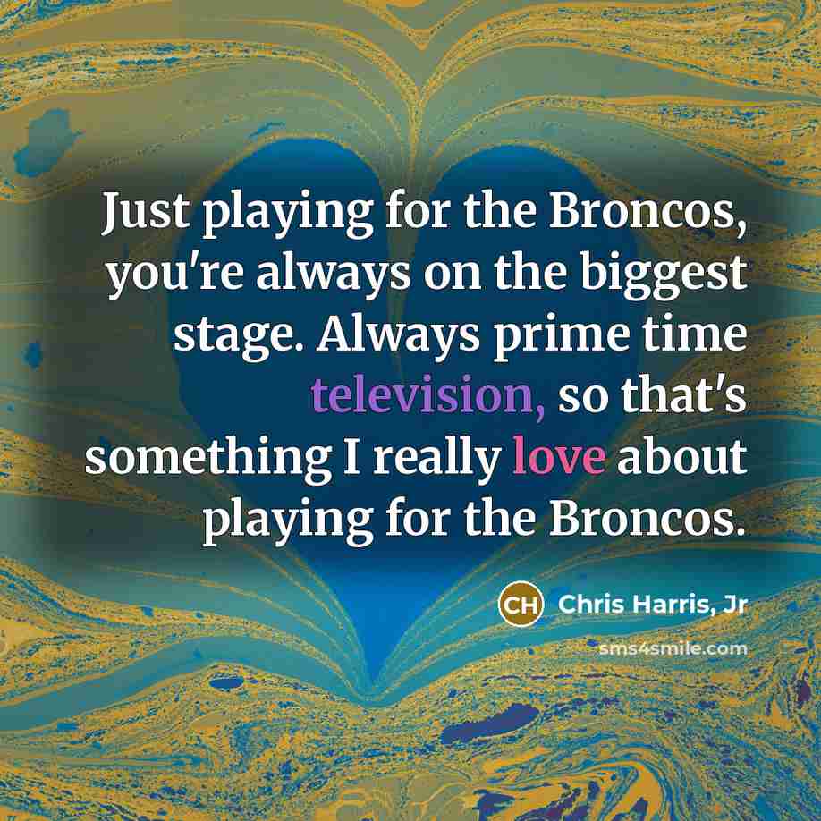 “Just playing for the Broncos, you're always on the biggest stage. Always prime time television, so that's something I really love about playing for the Broncos.” quote by Chris Harris, Jr