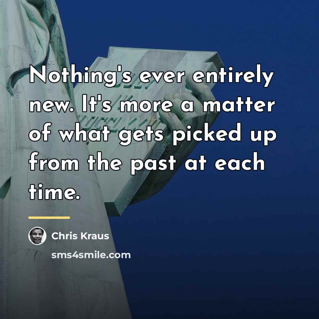 “Nothing's ever entirely new. It's more a matter of what…” quote by Chris Kraus