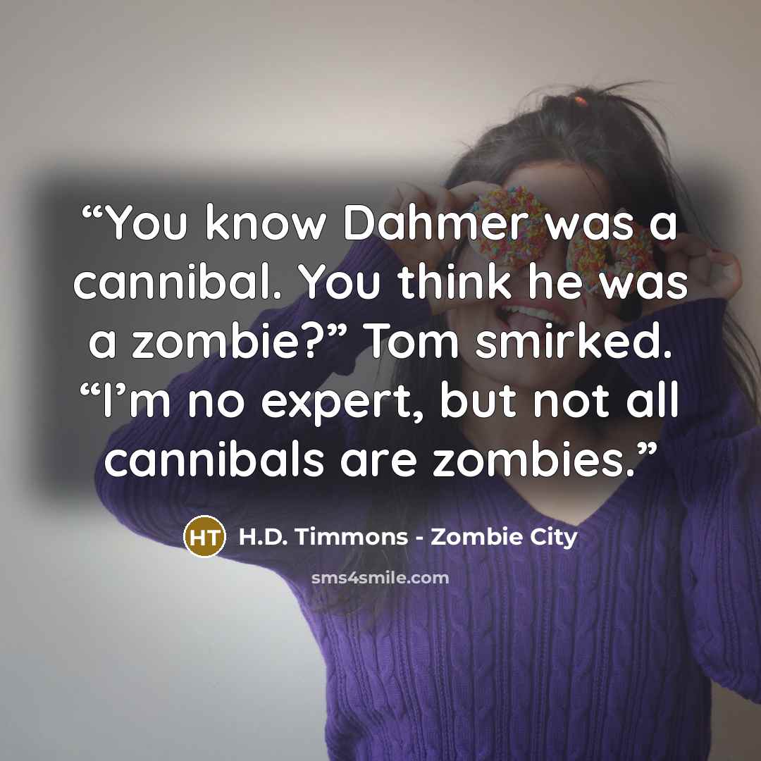 “You know Dahmer was a cannibal. You think he was a zombie?” Tom smirked. “I’m no expert, but not all cannibals are zombies.” quote by H.D. Timmons - Zombie City
