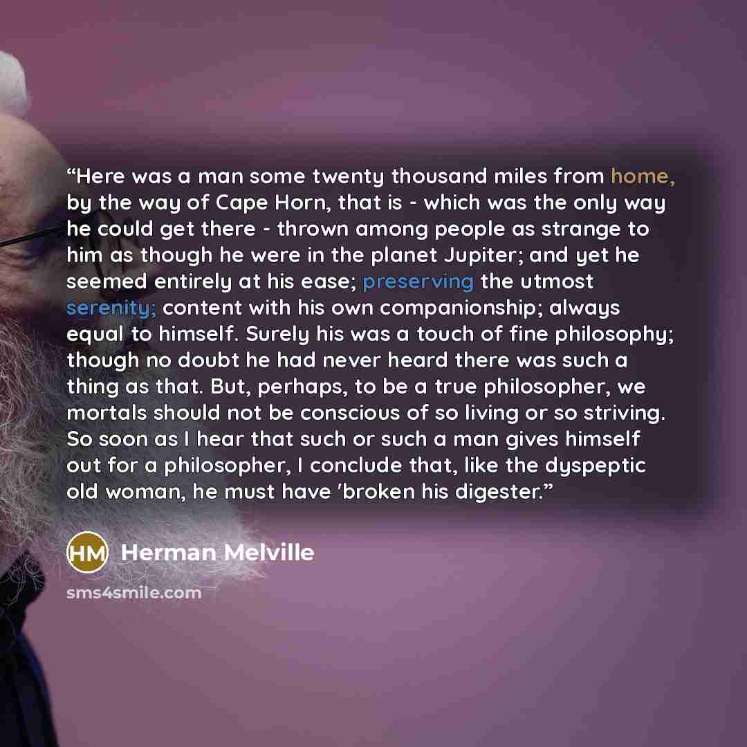 “Here was a man some twenty thousand miles from home, by the way of Cape Horn, that is - which was the only way he could get there - thrown among people as strange to him as though he were in the planet Jupiter; and yet he seemed entirely at his ease; preserving the utmost serenity; content with…” quote by Herman Melville