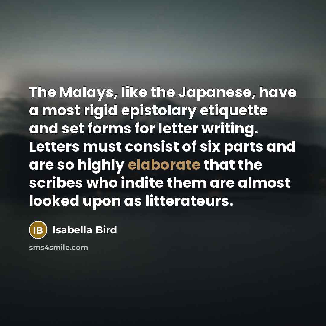 “The Malays, like the Japanese, have a most rigid epistolary etiquette and set forms for letter writing. Letters must consist of six parts and are so highly elaborate that the scribes who indite them are almost looked upon as litterateurs.” quote by Isabella Bird