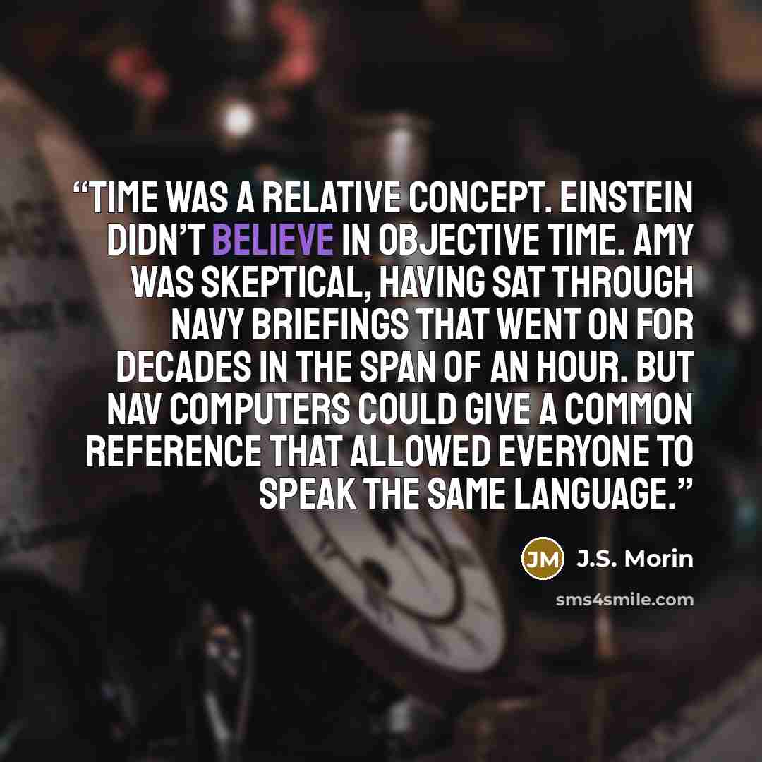 “Time was a relative concept. Einstein didn’t believe in objective time. Amy was skeptical, having sat through navy briefings that went on for decades in the span of an hour. But nav computers could give a common reference that allowed everyone to speak the same language.” quote by J.S. Morin