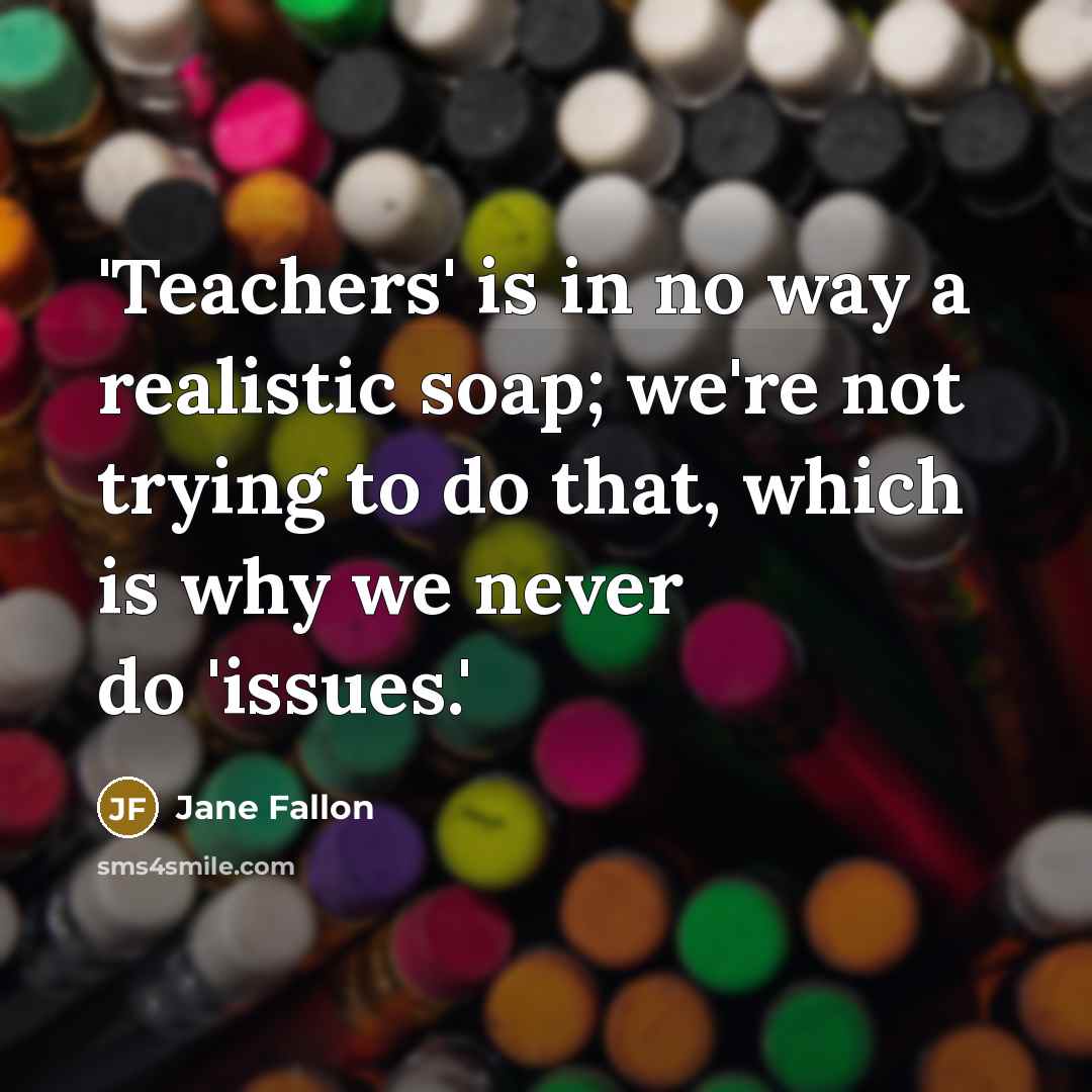 “'Teachers' is in no way a realistic soap; we're not trying to do that, which is why we never do 'issues.'” quote by Jane Fallon