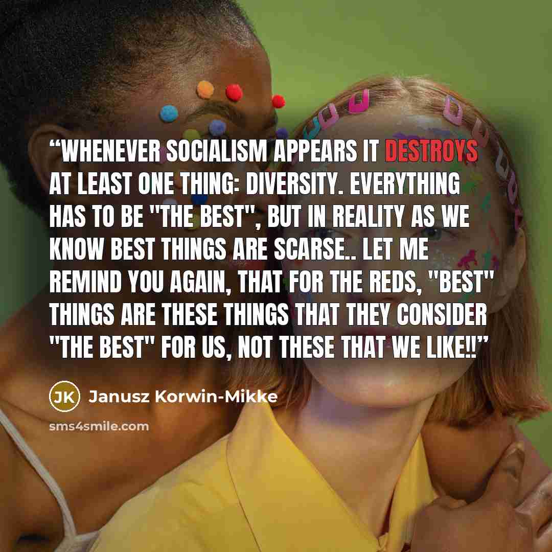 “Whenever socialism appears it destroys at least one thing: diversity. Everything has to be "the best", but in reality as we know best things are scarse.. Let me remind you again, that for the Reds, "best" things are these things that they consider "the best" for us, not these that we like!!” quote by Janusz Korwin-Mikke
