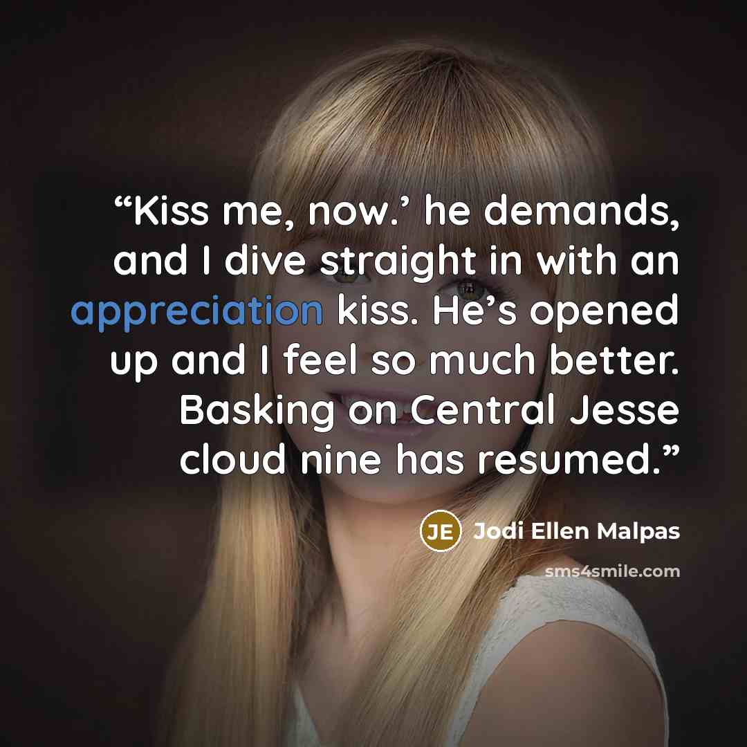 “Kiss me, now.’ he demands, and I dive straight in with an appreciation kiss. He’s opened up and I feel so much better. Basking on Central Jesse cloud nine has resumed.” quote by Jodi Ellen Malpas