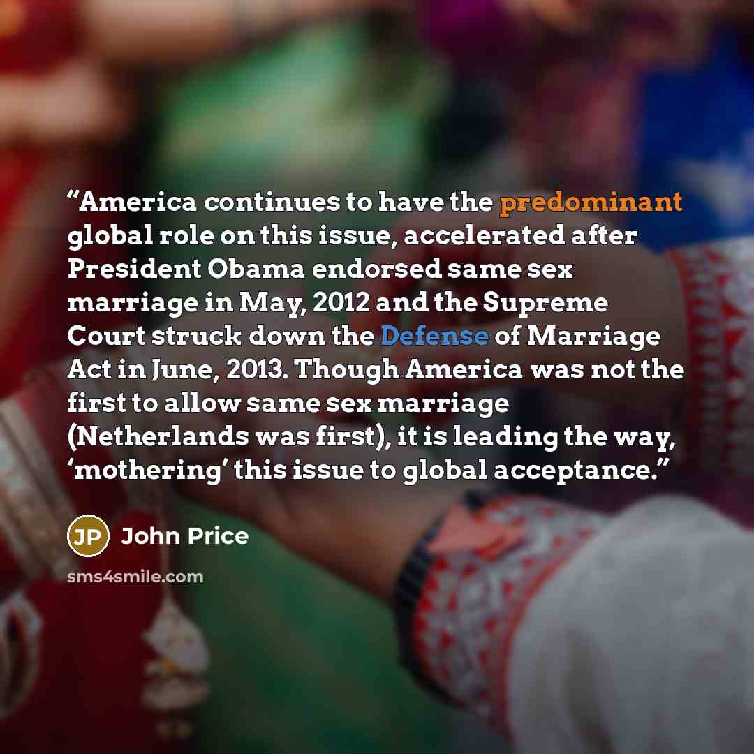 “America continues to have the predominant global role on this issue, accelerated after President Obama endorsed same sex marriage in May, 2012 and the Supreme Court struck down the Defense of Marriage Act in June, 2013. Though America was not the first to allow same sex marriage (Netherlands was…” quote by John Price